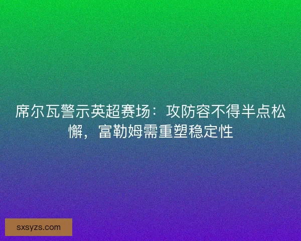 席尔瓦警示英超赛场：攻防容不得半点松懈，富勒姆需重塑稳定性