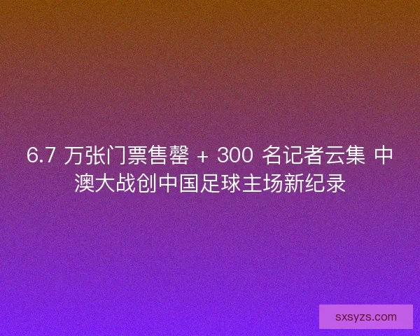 6.7 万张门票售罄 + 300 名记者云集 中澳大战创中国足球主场新纪录