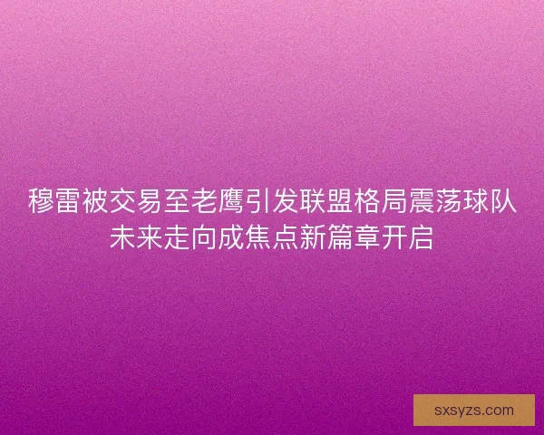 穆雷被交易至老鹰引发联盟格局震荡球队未来走向成焦点新篇章开启