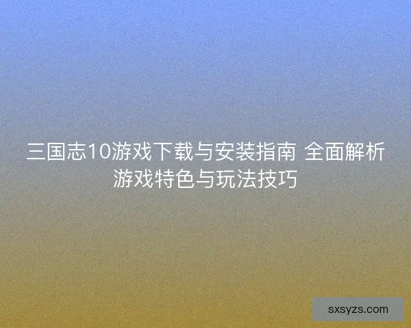 三国志10游戏下载与安装指南 全面解析游戏特色与玩法技巧