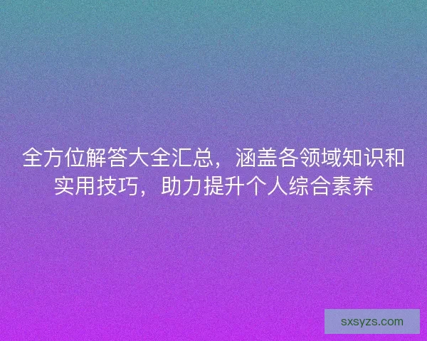 全方位解答大全汇总，涵盖各领域知识和实用技巧，助力提升个人综合素养