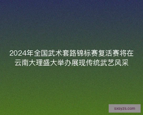 2024年全国武术套路锦标赛复活赛将在云南大理盛大举办展现传统武艺风采