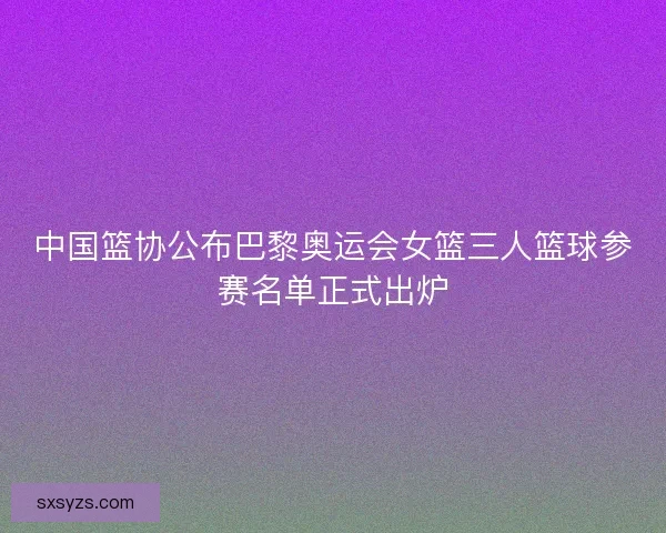 中国篮协公布巴黎奥运会女篮三人篮球参赛名单正式出炉