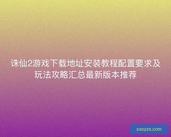 诛仙2游戏下载地址安装教程配置要求及玩法攻略汇总最新版本推荐