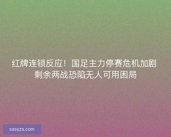 红牌连锁反应！国足主力停赛危机加剧 剩余两战恐陷无人可用困局