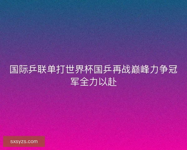 国际乒联单打世界杯国乒再战巅峰力争冠军全力以赴
