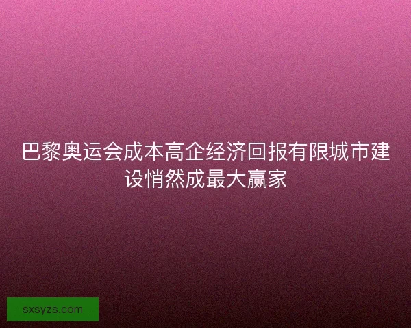 巴黎奥运会成本高企经济回报有限城市建设悄然成最大赢家
