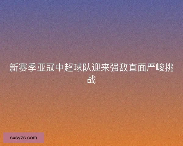 新赛季亚冠中超球队迎来强敌直面严峻挑战