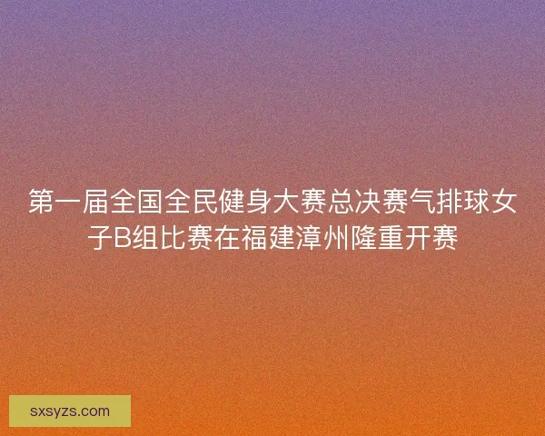 第一届全国全民健身大赛总决赛气排球女子B组比赛在福建漳州隆重开赛