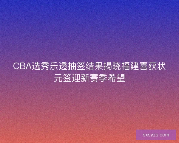 CBA选秀乐透抽签结果揭晓福建喜获状元签迎新赛季希望 CBA选秀乐透抽签结果揭晓福建喜获状元签迎新赛季希望