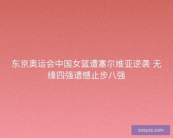 东京奥运会中国女篮遭塞尔维亚逆袭 无缘四强遗憾止步八强