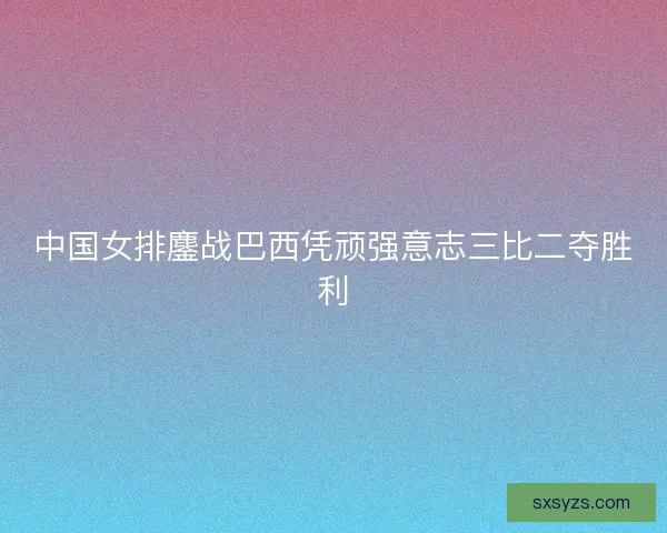 中国女排鏖战巴西凭顽强意志三比二夺胜利 中国女排鏖战巴西凭顽强意志三比二夺胜利