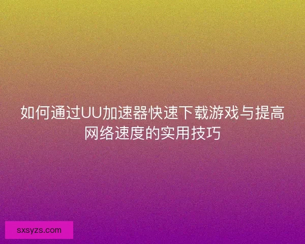 如何通过UU加速器快速下载游戏与提高网络速度的实用技巧