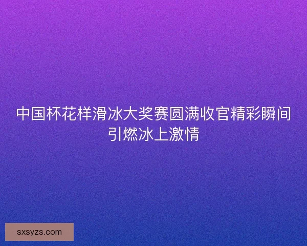 中国杯花样滑冰大奖赛圆满收官精彩瞬间引燃冰上激情