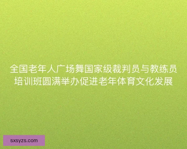 全国老年人广场舞国家级裁判员与教练员培训班圆满举办促进老年体育文化发展