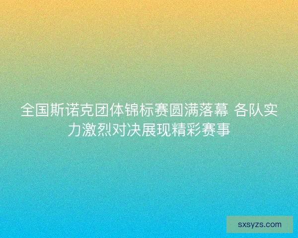 全国斯诺克团体锦标赛圆满落幕 各队实力激烈对决展现精彩赛事