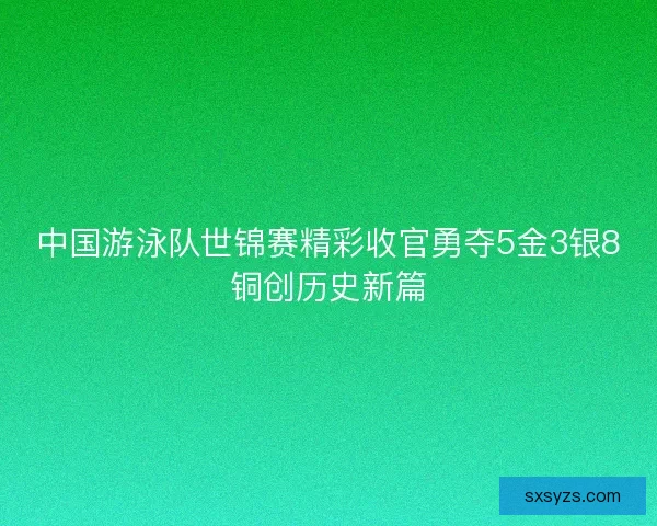 中国游泳队世锦赛精彩收官勇夺5金3银8铜创历史新篇